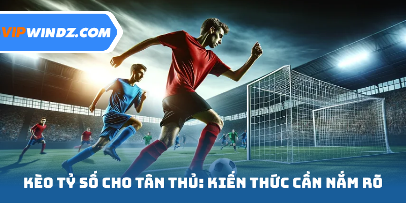 Kèo tỷ số cho tân thủ: Kiến thức cần nắm rõ